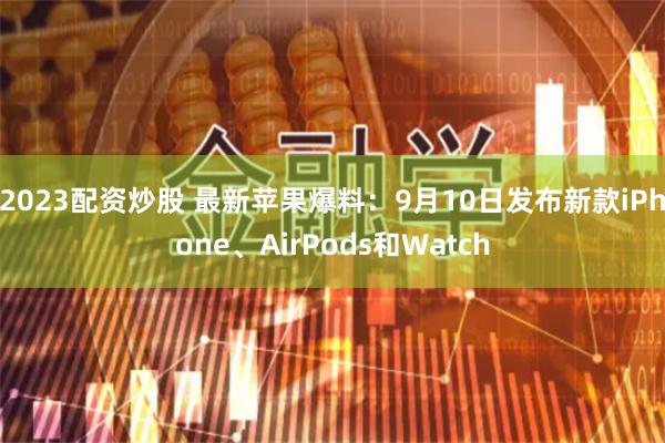2023配资炒股 最新苹果爆料：9月10日发布新款iPhone、AirPods和Watch
