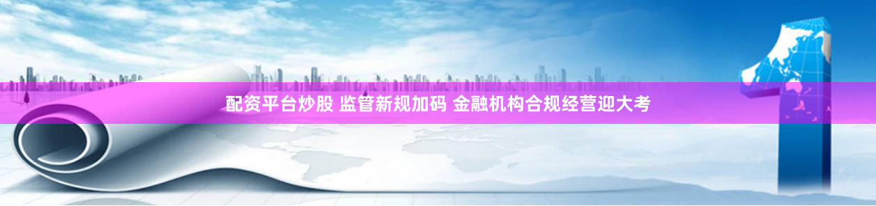 配资平台炒股 监管新规加码 金融机构合规经营迎大考