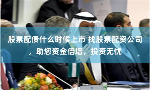 股票配债什么时候上市 找股票配资公司，助您资金倍增，投资无忧