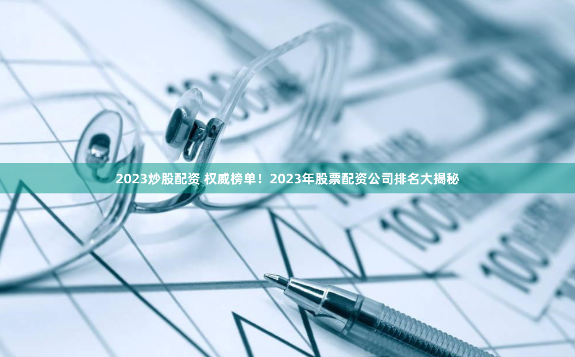 2023炒股配资 权威榜单！2023年股票配资公司排名大揭秘